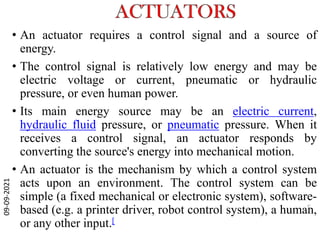 • An actuator requires a control signal and a source of
energy.
• The control signal is relatively low energy and may be
electric voltage or current, pneumatic or hydraulic
pressure, or even human power.
• Its main energy source may be an electric current,
hydraulic fluid pressure, or pneumatic pressure. When it
receives a control signal, an actuator responds by
converting the source's energy into mechanical motion.
• An actuator is the mechanism by which a control system
acts upon an environment. The control system can be
simple (a fixed mechanical or electronic system), software-
based (e.g. a printer driver, robot control system), a human,
or any other input.[
09-09-2021
5
 