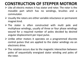 CONSTRUCTION OF STEPPER MOTROR
 Like all electric motors it has stator and rotor. The rotor is the
movable part which has no windings, brushes and a
commutator.
 Usually the rotors are either variable reluctance or permanent
magnet kind.
 The stator is often constructed with multi pole and
multiphase windings, usually of three or four phase windings
wound for a required number of poles decided by desired
angular displacement per input pulse.
 Unlike other motors it operates on a programmed discrete
control pulses that are applied to the stator windings via an
electronic drive.
 The rotation occurs due to the magnetic interaction between
poles of sequentially energized stator winding and poles of
the rotor.
 