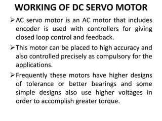WORKING OF DC SERVO MOTOR
AC servo motor is an AC motor that includes
encoder is used with controllers for giving
closed loop control and feedback.
This motor can be placed to high accuracy and
also controlled precisely as compulsory for the
applications.
Frequently these motors have higher designs
of tolerance or better bearings and some
simple designs also use higher voltages in
order to accomplish greater torque.
 