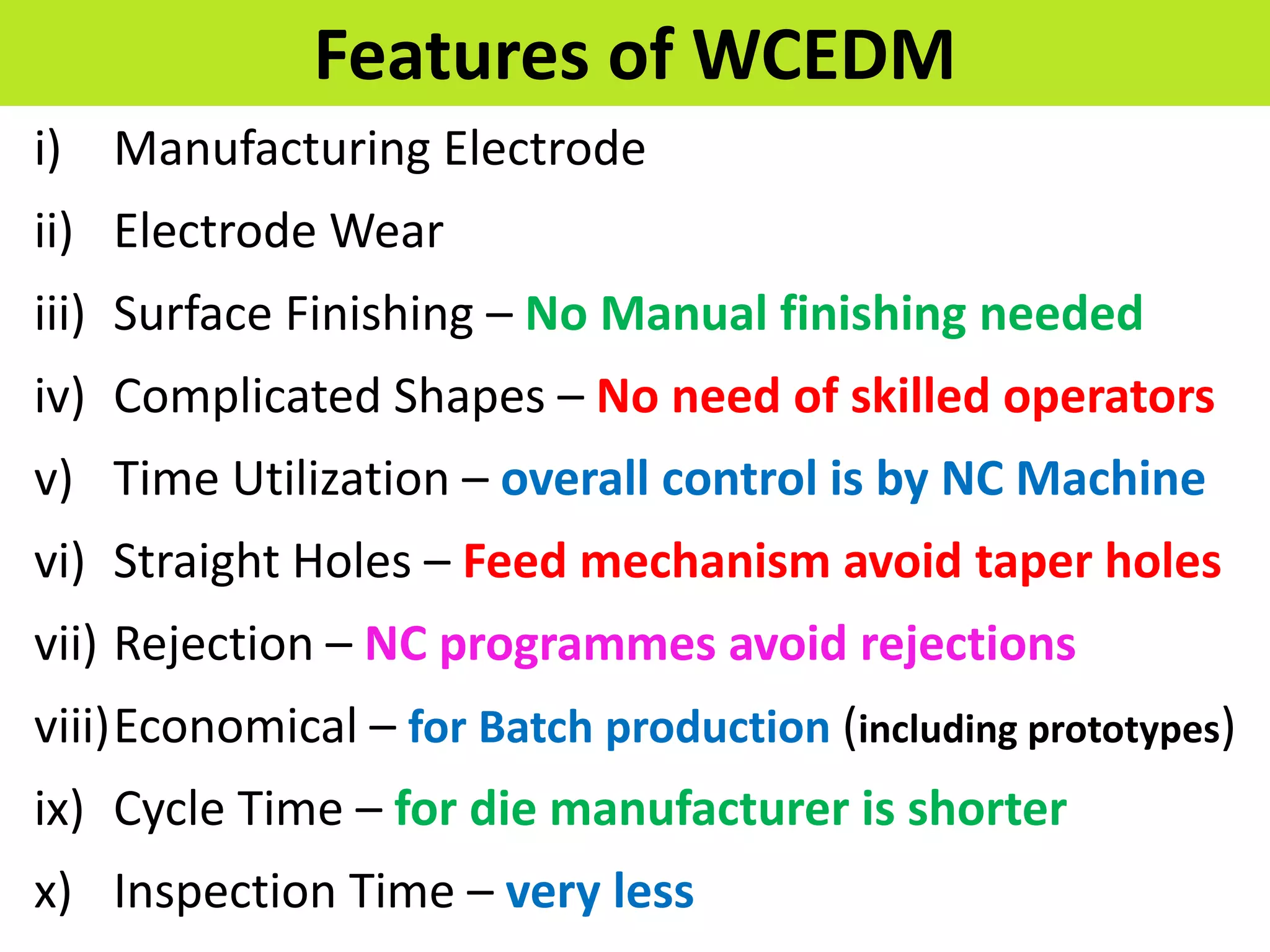 Features of WCEDM
i) Manufacturing Electrode
ii) Electrode Wear
iii) Surface Finishing – No Manual finishing needed
iv) Complicated Shapes – No need of skilled operators
v) Time Utilization – overall control is by NC Machine
vi) Straight Holes – Feed mechanism avoid taper holes
vii) Rejection – NC programmes avoid rejections
viii)Economical – for Batch production (including prototypes)
ix) Cycle Time – for die manufacturer is shorter
x) Inspection Time – very less
 