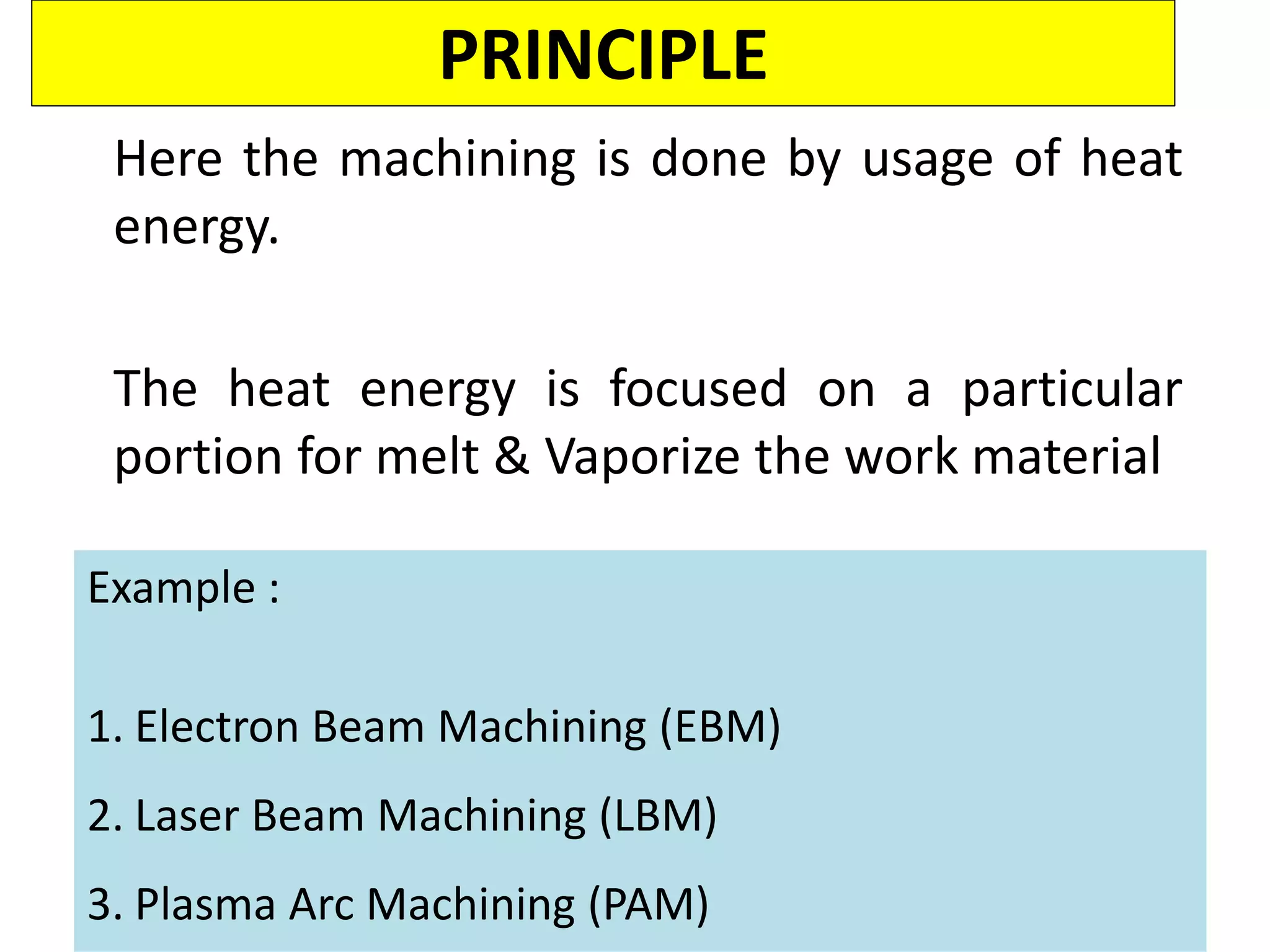 PRINCIPLE
Here the machining is done by usage of heat
energy.
The heat energy is focused on a particular
portion for melt & Vaporize the work material
Example :
1. Electron Beam Machining (EBM)
2. Laser Beam Machining (LBM)
3. Plasma Arc Machining (PAM)
 