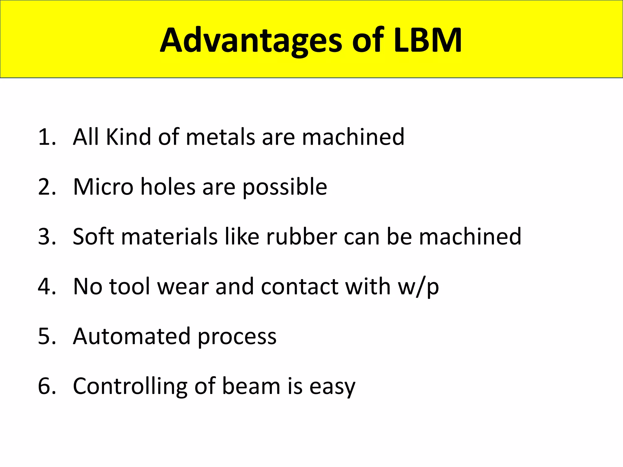 Advantages of LBM
1. All Kind of metals are machined
2. Micro holes are possible
3. Soft materials like rubber can be machined
4. No tool wear and contact with w/p
5. Automated process
6. Controlling of beam is easy
 