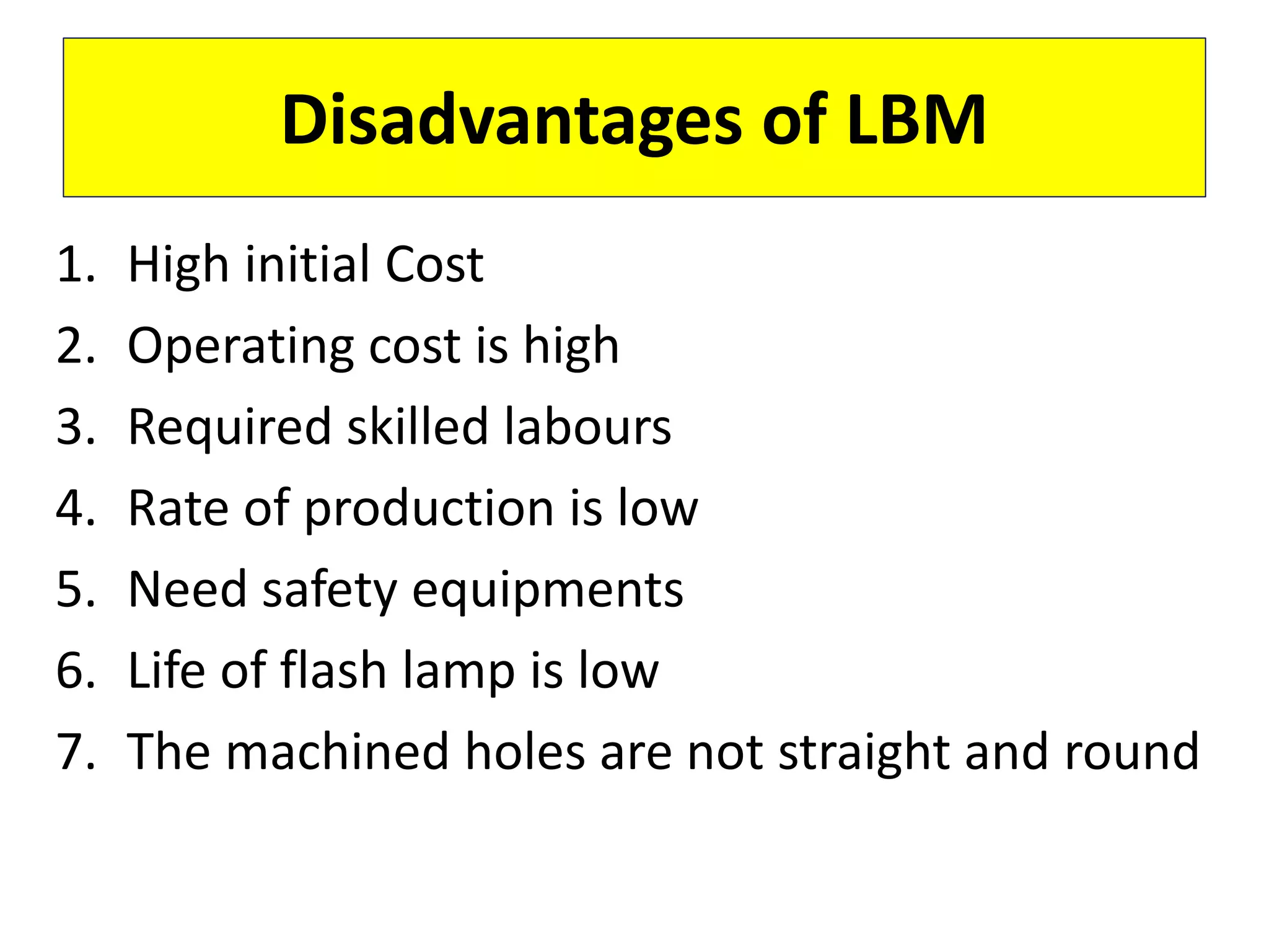 1. High initial Cost
2. Operating cost is high
3. Required skilled labours
4. Rate of production is low
5. Need safety equipments
6. Life of flash lamp is low
7. The machined holes are not straight and round
Disadvantages of LBM
 