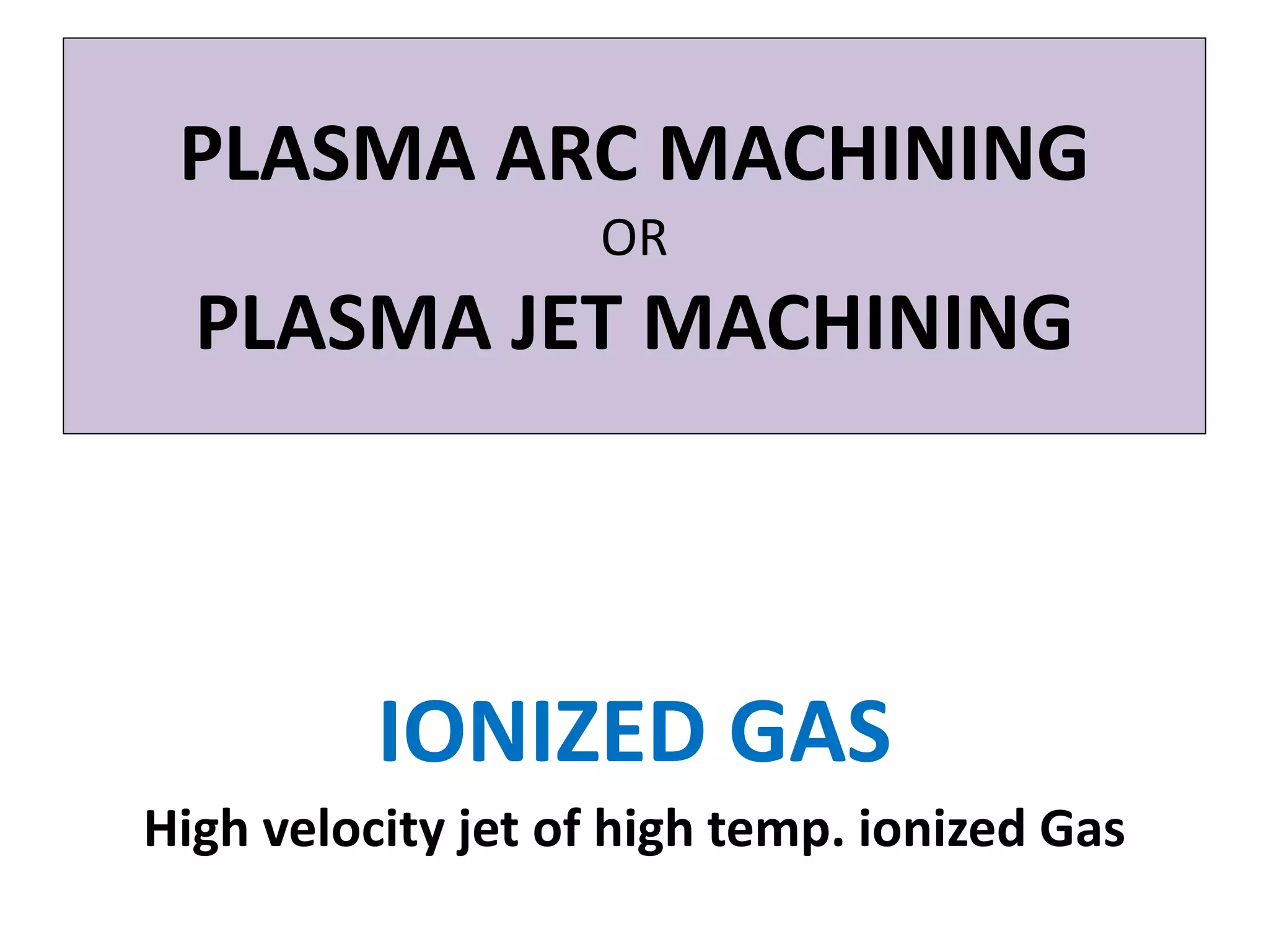 PLASMA ARC MACHINING
OR
PLASMA JET MACHINING
IONIZED GAS
High velocity jet of high temp. ionized Gas
 