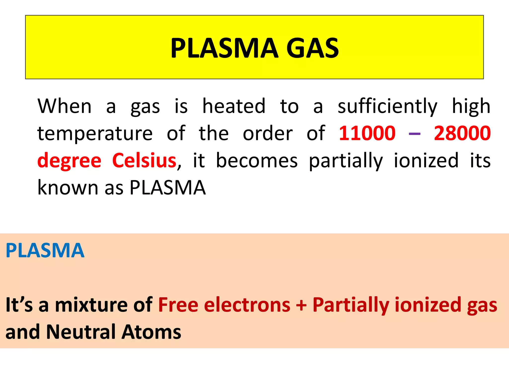 PLASMA GAS
When a gas is heated to a sufficiently high
temperature of the order of 11000 – 28000
degree Celsius, it becomes partially ionized its
known as PLASMA
PLASMA
It’s a mixture of Free electrons + Partially ionized gas
and Neutral Atoms
 