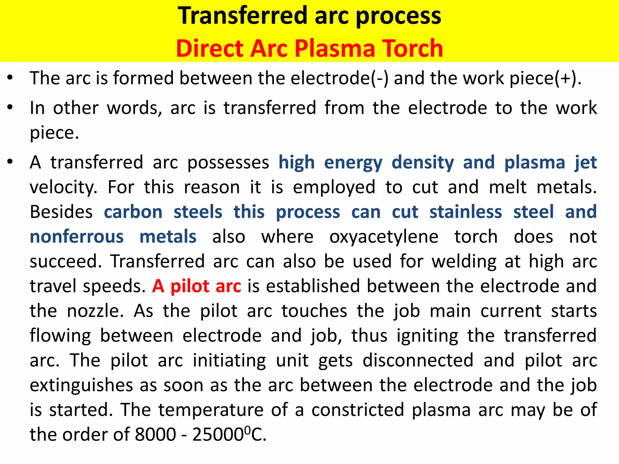 Transferred arc process
Direct Arc Plasma Torch
• The arc is formed between the electrode(-) and the work piece(+).
• In other words, arc is transferred from the electrode to the work
piece.
• A transferred arc possesses high energy density and plasma jet
velocity. For this reason it is employed to cut and melt metals.
Besides carbon steels this process can cut stainless steel and
nonferrous metals also where oxyacetylene torch does not
succeed. Transferred arc can also be used for welding at high arc
travel speeds. A pilot arc is established between the electrode and
the nozzle. As the pilot arc touches the job main current starts
flowing between electrode and job, thus igniting the transferred
arc. The pilot arc initiating unit gets disconnected and pilot arc
extinguishes as soon as the arc between the electrode and the job
is started. The temperature of a constricted plasma arc may be of
the order of 8000 - 250000C.
 