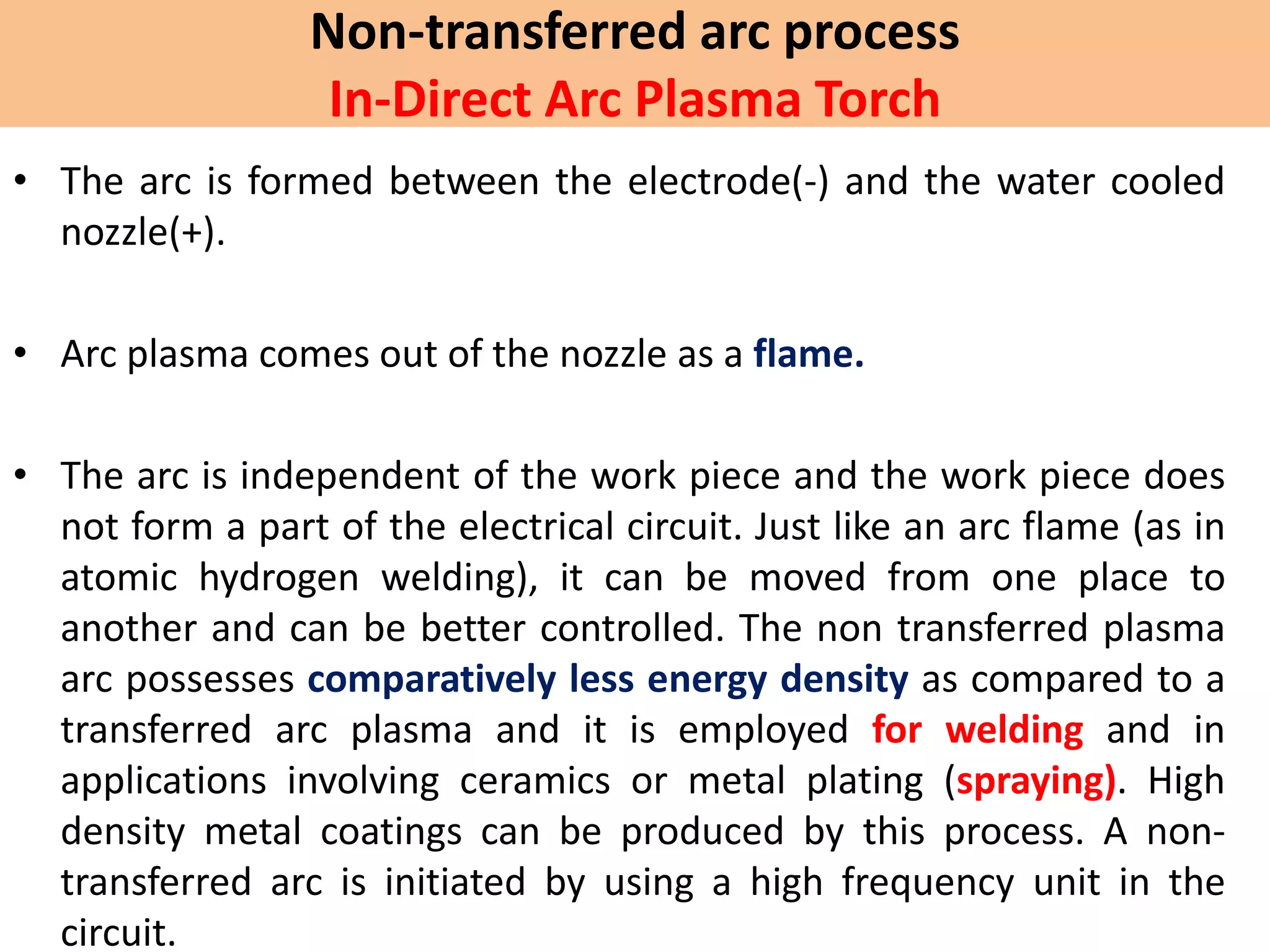 Non-transferred arc process
In-Direct Arc Plasma Torch
• The arc is formed between the electrode(-) and the water cooled
nozzle(+).
• Arc plasma comes out of the nozzle as a flame.
• The arc is independent of the work piece and the work piece does
not form a part of the electrical circuit. Just like an arc flame (as in
atomic hydrogen welding), it can be moved from one place to
another and can be better controlled. The non transferred plasma
arc possesses comparatively less energy density as compared to a
transferred arc plasma and it is employed for welding and in
applications involving ceramics or metal plating (spraying). High
density metal coatings can be produced by this process. A non-
transferred arc is initiated by using a high frequency unit in the
circuit.
 