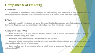 Components of Building
1. Foundation
A foundation is necessary to evenly distribute the entire building load on the soil in such a manner that no
damaging settlements take place. Hence, the foundations need to be constructed on good/solid ground.
2. Plinth
A plinth is normally constructed just above the ground level and immediately after the foundation. It raises the
floor above the ground level and herewith prevents surface water from entering the building.
3. Damp proof course (DPC)
Damp proof course is a layer of water proofing material such as asphalt or waterproof cement. Walls are
constructed above the damp proof course.
Damp proof course prevents surface water from rising into the walls.
Dampness reduces the strength of the walls and creates unhealthy living conditions. Also it affects the paint and
plaster and increasing the cost of maintenance.
Damp proofing layer is not required where a plinth beam is constructed, because the plinth beam already
performs like a DPC. 18
 