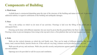 Components of Building
4. Plinth beam
A plinth beam is constructed depending upon the type of the structure of the building and nature of the soil. It provides
additional stability in regard to settlements of the building and earthquake damages.
5. Floor
This is the surface on which we do most of our activities. Floorings is laid over the filling of the plinth and on
subsequent floors.
Flooring can be done with different materials, but care must be given that the ground below the floor is well compacted.
Flooring is done to prevent dampness from rising to the top and to have a firm platform that can be kept hygienic and clean.
6. Walls
Walls are the vertical elements on which the roof finally rests. They can be made of different materials like bricks,
stones, mud, concrete blocks, lateritic blocks etc. If the walls are very long, columns can be provided to carry the roof.
Walls provide privacy and enclosure. Walls also provide security and protection against natural elements such as wind,
rain and sunshine.
Openings are to be provided in wall for access and ventilation.
19
 