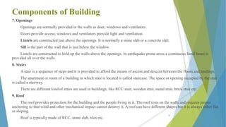 Components of Building
7. Openings
Openings are normally provided in the walls as door, windows and ventilators.
Doors provide access; windows and ventilators provide light and ventilation.
Lintels are constructed just above the openings. It is normally a stone slab or a concrete slab.
Sill is the part of the wall that is just below the window.
Lintels are constructed to hold up the walls above the openings. In earthquake prone areas a continuous lintel beam is
provided all over the walls.
8. Stairs
A stair is a sequence of steps and it is provided to afford the means of ascent and descent between the floors and landings.
The apartment or room of a building in which stair is located is called staircase. The space or opening occupied by the stair
is called a stairway.
There are different kind of stairs are used in buildings, like RCC stair, wooden stair, metal stair, brick stair etc.
9. Roof
The roof provides protection for the building and the people living in it. The roof rests on the walls and requires proper
anchoring so that wind and other mechanical impact cannot destroy it. A roof can have different shapes but it is always either flat
or sloping.
Roof is typically made of RCC, stone slab, tiles etc.
20
 