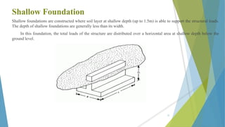 Shallow Foundation
Shallow foundations are constructed where soil layer at shallow depth (up to 1.5m) is able to support the structural loads.
The depth of shallow foundations are generally less than its width.
In this foundation, the total loads of the structure are distributed over a horizontal area at shallow depth below the
ground level.
25
 
