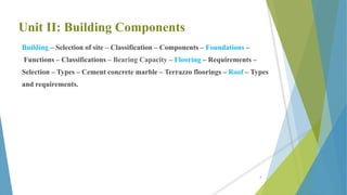 Unit II: Building Components
Building – Selection of site – Classification – Components – Foundations –
Functions – Classifications – Bearing Capacity – Flooring – Requirements –
Selection – Types – Cement concrete marble – Terrazzo floorings – Roof – Types
and requirements.
3
 