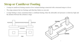 Strap or Cantilever Footing
• A strap (or cantilever) footing consists of two isolated footings connected with a structural strap or a lever.
• The strap connects the two footings such that they behave as one unit.
• A strap footing is more economical than a combined footing when the allowable soil pressure is relatively high and
the distance between the columns is large.
33
 