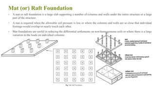 Mat (or) Raft Foundation
• A mat or raft foundation is a large slab supporting a number of columns and walls under the entire structure or a large
part of the structure.
• A mat is required when the allowable soil pressure is low or where the columns and walls are so close that individual
footings would overlap or nearly touch each other.
• Mat foundations are useful in reducing the differential settlements on non-homogeneous soils or where there is a large
variation in the loads on individual columns.
34
 