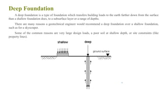 Deep Foundation
A deep foundation is a type of foundation which transfers building loads to the earth farther down from the surface
than a shallow foundation does, to a subsurface layer or a range of depths.
There are many reasons a geotechnical engineer would recommend a deep foundation over a shallow foundation,
such as for a skyscraper.
Some of the common reasons are very large design loads, a poor soil at shallow depth, or site constraints (like
property lines).
36
 