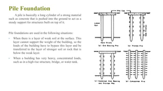 Pile Foundation
A pile is basically a long cylinder of a strong material
such as concrete that is pushed into the ground to act as a
steady support for structures built on top of it.
Pile foundations are used in the following situations:
• When there is a layer of weak soil at the surface. This
layer cannot support the weight of the building, so the
loads of the building have to bypass this layer and be
transferred to the layer of stronger soil or rock that is
below the weak layer.
• When a building has very heavy, concentrated loads,
such as in a high rise structure, bridge, or water tank.
38
 