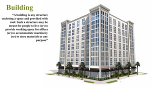 Building
4
“A building is any structure
enclosing a space and provided with
roof. Such a structure may be
meant for people to live (or) to
provide working space for offices
(or) to accommodate machinery
(or) to store materials or any
purpose”
 