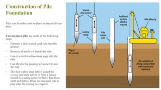Construction of Pile
Foundation
Piles can be either cast-in-place or precast driven
piles.
Cast-in-place piles are made in the following
steps:
• Hammer a thin-walled steel tube into the
ground
• Remove all earth left inside the tube
• Lower a steel reinforcement cage into the
tube
• Cast the pile by pouring wet concrete into
the tube
• The thin walled steel tube is called the
casing, and only serves to form a secure
mould for casting concrete that is free from
earth and debris. It has no structural role to
play after the casting is complete.
41
 