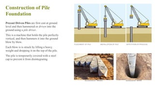 Construction of Pile
Foundation
Precast Driven Piles are first cast at ground
level and then hammered or driven into the
ground using a pile driver.
This is a machine that holds the pile perfectly
vertical, and then hammers it into the ground
blow by blow.
Each blow is is struck by lifting a heavy
weight and dropping it on the top of the pile.
The pile is temporarily covered with a steel
cap to prevent it from disintegrating
42
 