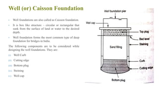 Well (or) Caisson Foundation
• Well foundations are also called as Caisson foundation.
• It is box like structure – circular or rectangular that
sunk from the surface of land or water to the desired
depth.
• Well foundation forms the most common type of deep
foundation for bridges in India.
The following components are to be considered while
designing the well foundations. They are:
(i) Well Curb
(ii) Cutting edge
(iii) Bottom plug
(iv) Steining
(v) Well cap
44
 