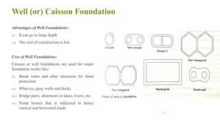 Well (or) Caisson Foundation
Advantages of Well Foundations:
(i) It can go to large depth
(ii) The cost of construction is low
Uses of Well Foundations:
Caisson or well foundations are used for major
foundation works like:
(i) Break water and other structures for shore
protection
(ii) Wharves, quay walls and docks
(iii) Bridge piers, abutments in lakes, rivers, etc.
(iv) Pump houses that is subjected to heavy
vertical and horizontal loads
45
 
