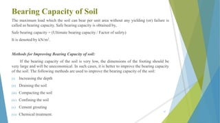 Bearing Capacity of Soil
The maximum load which the soil can bear per unit area without any yielding (or) failure is
called as bearing capacity. Safe bearing capacity is obtained by,
Safe bearing capacity = (Ultimate bearing capacity / Factor of safety)
It is denoted by kN/m2.
Methods for Improving Bearing Capacity of soil:
If the bearing capacity of the soil is very low, the dimensions of the footing should be
very large and will be uneconomical. In such cases, it is better to improve the bearing capacity
of the soil. The following methods are used to improve the bearing capacity of the soil:
(i) Increasing the depth
(ii) Draining the soil
(iii) Compacting the soil
(iv) Confining the soil
(v) Cement grouting
(vi) Chemical treatment.
47
 