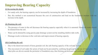 Improving Bearing Capacity
(i) Increasing the depth:
• For sandy soils, the bearing capacity can be increased by increasing the depth of foundation.
• But, this method is not economical because the cost of construction and load on the foundation increase with the
increase in the depth.
(ii) Draining the soil:
• The presence of water in the soil decreases the bearing capacity especially when it is saturated. Hence the water should
be drained from the soil.
• Water can be drained by using gravity pipe drainage system (or) by installing shallow tube wells.
• Drainage results in decrease in the void ratio and improvement of bearing capacity.
(iii) Confining the soil:
• Due to the lateral movement of loose granular soil, the safe bearing capacity of the soil may be low.
• This movement of soil under the action of load can be prevented by confining the ground by the use of sheet piles. The
sheet piles are driven outside the perimeter of foundation area, thus forming an enclosure and confining the soil.
48
 
