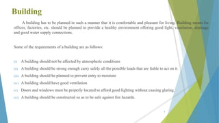 Building
A building has to be planned in such a manner that it is comfortable and pleasant for living. Building meant for
offices, factories, etc. should be planned to provide a healthy environment offering good light, ventilation, drainage
and good water supply connections.
Some of the requirements of a building are as follows:
(i) A building should not be affected by atmospheric conditions
(ii) A building should be strong enough carry safely all the possible loads that are liable to act on it.
(iii) A building should be planned to prevent entry to moisture
(iv) A building should have good ventilation
(v) Doors and windows must be properly located to afford good lighting without causing glaring.
(vi) A building should be constructed so as to be safe against fire hazards.
5
 