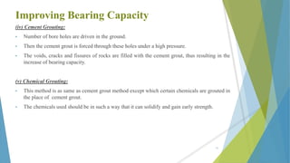 Improving Bearing Capacity
(iv) Cement Grouting:
• Number of bore holes are driven in the ground.
• Then the cement grout is forced through these holes under a high pressure.
• The voids, cracks and fissures of rocks are filled with the cement grout, thus resulting in the
increase of bearing capacity.
(v) Chemical Grouting:
• This method is as same as cement grout method except which certain chemicals are grouted in
the place of cement grout.
• The chemicals used should be in such a way that it can solidify and gain early strength.
51
 