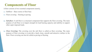 Components of Floor
A floor consists of two essential components namely,
(a) Subfloor – Base course or floor base
(b) Floor covering – flooring or paving
(a) Sub floor: A sub floor is a structural component that supports the floor covering. The main
purpose of sub floor is to impart strength for load bearing capacity and stability to support
other super imposed loads.
(a) Floor Covering: The covering over the sub floor is called as floor covering. The main
purpose of floor covering is to provide a hard, clean, smooth and attractive surface to the
floor. Floor covering can also be called as paving or flooring.
54
 