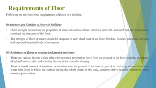 Requirements of Floor
Following are the functional requirements of floors in a building:
(i) Strength and Stability of floors in building:
• Floor strength depends on the properties of material such as timber, reinforce concrete, and steel that are employed to
construct the structure of the floor.
• The strength of floor structure should be adequate to carry dead load of the floor, finishes, fixtures, partitions, services
and expected imposed loads of occupants.
(ii) Resistance of floors to weather and ground moisture:
• There are various factors which affect the moisture penetration level from the ground to the floor includes the nature
of subsoil, water table, and whether the site is horizontal or sloping.
• There is small amount of moisture penetration into the ground if the base is gravel or coarse grain sand (because
water table level is below the surface during the whole year); in this case, concrete slab is suitable solution to resist
moisture penetration.
55
 