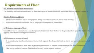 Requirements of Floor
(iii) Durability and free from maintenance:
The durability and free from maintenance of floors are rely on the nature of materials applied and the wear they are exposed to.
(iv) Fire Resistance of floors:
• Floors should withstand fire for enough period during which the occupant can get out of the building.
• Reinforced concrete floors combat fire for longer period compare with timber floors.
(v) Resistance to passage of heat:
Ground floor can be constructed in a way that prevents heat transfer from the floor to the ground or from ground to the floor by
applying hardcore and a damp-proof membrane.
(vi) Resistance to passage of sound:
• It is considerably significant that upper floors, which separate dwellings, shall work as barrier and prevent transmission of
sound.
• Reinforced concrete floor work better in preventing transmission of airborne sound compare to low mass timber floor.
• That is why reinforced concrete floor can be effectively used to separate residents.
 
