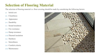 Selection of Flooring Material
The selection of flooring material i.e. floor covering should be made by considering the following factors:
(i) Initial cost
(ii) Cleanliness
(iii) Appearance
(iv) Durability
(v) Sound insulation
(vi) Fire resistance
(vii) Damp resistance
(viii) Thermal insulation
(ix) Hardness
(x) Smoothness
(xi) Comfort criteria
(xii) Maintenance
57
 