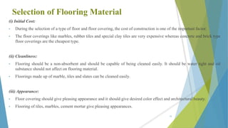 Selection of Flooring Material
(i) Initial Cost:
• During the selection of a type of floor and floor covering, the cost of construction is one of the important factor.
• The floor coverings like marbles, rubber tiles and special clay tiles are very expensive whereas concrete and brick type
floor coverings are the cheapest type.
(ii) Cleanliness:
• Flooring should be a non-absorbent and should be capable of being cleaned easily. It should be water tight and oil
substance should not affect on flooring material.
• Floorings made up of marble, tiles and slates can be cleaned easily.
(iii) Appearance:
• Floor covering should give pleasing appearance and it should give desired color effect and architectural beauty.
• Flooring of tiles, marbles, cement mortar give pleasing appearances.
58
 