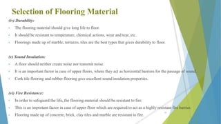 Selection of Flooring Material
(iv) Durability:
• The flooring material should give long life to floor.
• It should be resistant to temperature, chemical actions, wear and tear, etc.
• Floorings made up of marble, terrazzo, tiles are the best types that gives durability to floor.
(v) Sound Insulation:
• A floor should neither create noise nor transmit noise.
• It is an important factor in case of upper floors, where they act as horizontal barriers for the passage of sound.
• Cork tile flooring and rubber flooring give excellent sound insulation properties.
(vi) Fire Resistance:
• In order to safeguard the life, the flooring material should be resistant to fire.
• This is an important factor in case of upper floor which are required to act as a highly resistant fire barrier.
• Flooring made up of concrete, brick, clay tiles and marble are resistant to fire.
59
 