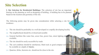 Site Selection
I. Site Selection for Residential Buildings: The selection of site has an important
bearing on the planning as well as designing of building. A building has to be planned
based on the location and geometry of the site.
The following points may be given due consideration while selecting a site for a
residence:
(i) The site should be preferably in a well developed or a rapidly developing locality
(ii) The neighborhood should be civilized and sociable
(iii) General facilities like water line, sewer line, power line, street lighting should be
available.
(iv) The site should be easily accessible by roads.
(v) The soil condition should be satisfactory. Hard rock or good compact soil should
be available at a depth of 1metre.
(vi) Quarries, Kilns, factories etc. should not be close to the site. 6
 