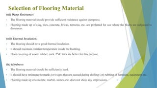 Selection of Flooring Material
(vii) Damp Resistance:
• The flooring material should provide sufficient resistance against dampness.
• Flooring made up of clay, tiles, concrete, bricks, terrazzo, etc. are preferred for use where the floors are subjected to
dampness.
(viii) Thermal Insulation:
• The flooring should have good thermal insulation.
• It should maintain constant temperature inside the building.
• Floor covering of wood, rubber, cork, PVC tiles are better for this purpose.
(ix) Hardness:
• The flooring material should be sufficiently hard.
• It should have resistance to marks (or) signs that are caused during shifting (or) rubbing of furniture, equipment etc.
• Flooring made up of concrete, marble, stones, etc. does not show any impressions. 60
 