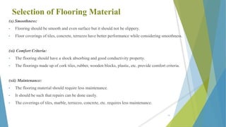 Selection of Flooring Material
(x) Smoothness:
• Flooring should be smooth and even surface but it should not be slippery.
• Floor coverings of tiles, concrete, terrazzo have better performance while considering smoothness.
(xi) Comfort Criteria:
• The flooring should have a shock absorbing and good conductivity property.
• The floorings made up of cork tiles, rubber, wooden blocks, plastic, etc. provide comfort criteria.
(xii) Maintenance:
• The flooring material should require less maintenance.
• It should be such that repairs can be done easily.
• The coverings of tiles, marble, terrazzo, concrete, etc. requires less maintenance.
61
 