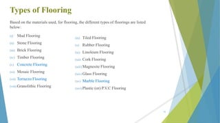 Types of Flooring
Based on the materials used, for flooring, the different types of floorings are listed
below:
(i) Mud Flooring
(ii) Stone Flooring
(iii) Brick Flooring
(iv) Timber Flooring
(v) Concrete Flooring
(vi) Mosaic Flooring
(vii) Terrazzo Flooring
(viii) Granolithic Flooring
(ix) Tiled Flooring
(x) Rubber Flooring
(xi) Linoleum Flooring
(xii) Cork Flooring
(xiii) Magnesite Flooring
(xiv) Glass Flooring
(xv) Marble Flooring
(xvi) Plastic (or) P.V.C Flooring
62
 