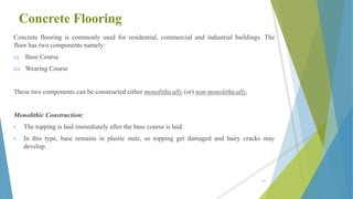 Concrete Flooring
Concrete flooring is commonly used for residential, commercial and industrial buildings. The
floor has two components namely:
(i) Base Course
(ii) Wearing Course
These two components can be constructed either monolithically (or) non-monolithically.
Monolithic Construction:
• The topping is laid immediately after the base course is laid.
• In this type, base remains in plastic state, so topping get damaged and hairy cracks may
develop.
63
 