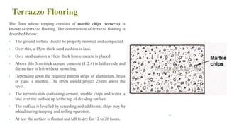 Terrazzo Flooring
The floor whose topping consists of marble chips (terrazzo) is
known as terrazzo flooring. The construction of terrazzo flooring is
described below:
• The ground surface should be properly rammed and compacted.
• Over this, a 15cm thick sand cushion is laid.
• Over sand cushion a 10cm thick lime concrete is placed
• Above this 3cm thick cement concrete (1:2:4) is laid evenly and
the surface is left without troweling.
• Depending upon the required pattern strips of aluminium, brass
or glass is inserted. The strips should project 25mm above the
level.
• The terrazzo mix containing cement, marble chips and water is
laid over the surface up to the top of dividing surface.
• The surface is levelled by screeding and additional chips may be
added during tamping and rolling operation.
• At last the surface is floated and left to dry for 12 to 20 hours.
66
 