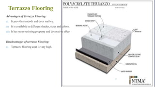 Terrazzo Flooring
Advantages of Terrazzo Flooring:
(i) It provides smooth and even surface.
(ii) It is available in different shades, sizes and colors.
(iii) It has wear-resisting property and decorative effect
Disadvantages of terrazzo Flooring:
(i) Terrazzo flooring coat is very high.
67
 