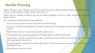 Marble Flooring
Marble flooring is used in superior type of floor constructions where sanitation and cleanliness are required. Marble
flooring is used in hospitals, temples, theatres, bathrooms, etc.
Marble slabs are available in different sizes and are usually rectangular or square in shape. Its thickness varies from
20mm to 40mm.
The construction of marble flooring is described below:
• A base concrete is prepared in same way as that for concrete flooring.
• Over this, 1:4 cement mortar (bedding for marbles) is spread over it for a thickness of about 20mm under the area of
each slab.
• Then the slab is laid over it, and it is pressed with wooden mallet.
• The laid marble is lifted up again and hollows of bedding mortar are filled by fresh mortar.
• Cement slurry is spread over it and then the edges of the slab are smeared with cement and slurry paste. Then the
slab is again placed in the position.
• The placed marble is pushed with wooden mallet and as a result cement paste oozes out from the joint and it is
cleaned with a cloth.
• The paved area is cured for a week. 68
 