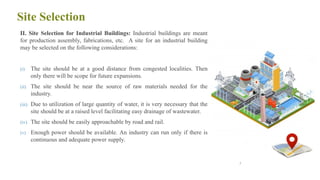 Site Selection
II. Site Selection for Industrial Buildings: Industrial buildings are meant
for production assembly, fabrications, etc. A site for an industrial building
may be selected on the following considerations:
(i) The site should be at a good distance from congested localities. Then
only there will be scope for future expansions.
(ii) The site should be near the source of raw materials needed for the
industry.
(iii) Due to utilization of large quantity of water, it is very necessary that the
site should be at a raised level facilitating easy drainage of wastewater.
(iv) The site should be easily approachable by road and rail.
(v) Enough power should be available. An industry can run only if there is
continuous and adequate power supply.
7
 