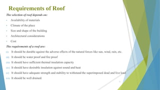 Requirements of Roof
The selection of roof depends on:
• Availability of materials
• Climate of the place
• Size and shape of the building
• Architectural considerations
• Cost
The requirements of a roof are:
(i) It should be durable against the adverse effects of the natural forces like sun, wind, rain, etc.
(ii) It should be water proof and fire proof
(iii) It should have sufficient thermal insulation capacity
(iv) It should have desirable insulation against sound and heat
(v) It should have adequate strength and stability to withstand the superimposed dead and live load
(vi) It should be well drained.
71
 