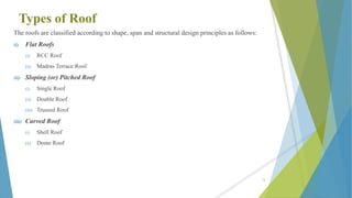 Types of Roof
The roofs are classified according to shape, span and structural design principles as follows:
(i) Flat Roofs
(i) RCC Roof
(ii) Madras Terrace Roof
(ii) Sloping (or) Pitched Roof
(i) Single Roof
(ii) Double Roof
(iii) Trussed Roof
(iii) Curved Roof
(i) Shell Roof
(ii) Dome Roof
72
 