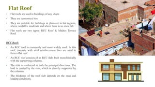 Flat Roof
• Flat roofs are used in buildings of any shape.
• They are economical too.
• They are suitable for buildings in plains or in hot regions,
where rainfall is moderate and where there is no snowfall.
• Flat roofs are two types: RCC Roof & Madras Terrace
Roof
RCC Roof:
• An RCC roof is commonly and most widely used. In this
roof, concrete with steel reinforcement bars are used to
form a flat roof.
• An RCC roof consists of an RCC slab, built monolithically
with the supporting columns.
• The slab is reinforced in both the principal directions. The
load is carried by the slab, which is directly supported by
the columns.
• The thickness of the roof slab depends on the span and
loading conditions. 73
 