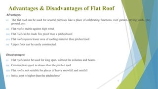 Advantages & Disadvantages of Flat Roof
Advantages:
(i) The flat roof can be used for several purposes like a place of celebrating functions, roof garden, drying yards, play
ground, etc.
(ii) Flat roof is stable against high wind
(iii) Flat roof can be made fire proof than a pitched roof.
(iv) Flat roof requires lesser area of roofing material than pitched roof.
(v) Upper floor can be easily constructed.
Disadvantages:
(i) Flat roof cannot be used for long span, without the columns and beams
(ii) Construction speed is slower than the pitched roof
(iii) Flat roof is not suitable for places of heavy snowfall and rainfall
(iv) Initial cost is higher than the pitched roof
76
 