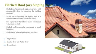 Pitched Roof (or) Sloping Roof
• Pitched roof consists of decks or surfaces with
considerable slope for covering the building
structure.
• It has pitch exceeding 10 degrees and it is
constructed to drain the rain water easily.
• It is lighter than the flat roof and is constructed
with wood or steel.
• Pitched roof is normally constructed in small
buildings.
• Pitched roof is broadly classified into three:
(i) Single Roof
(ii) Double Roof (or) Purlin Roof
(iii) Trussed roof
77
 
