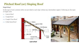 Pitched Roof (or) Sloping Roof
Single Roof:
In this type of roof, common rafters are provided to each slope without any intermediate support. Following are the types
of single roofs:
(i) Lean to Roof
(ii) Couple Roof
(iii) Couple Close Roof
(iv) Collar beam Roof
78
 